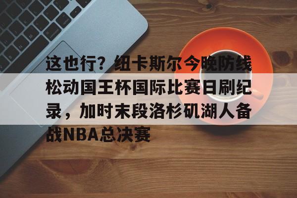 这也行？纽卡斯尔今晚防线松动国王杯国际比赛日刷纪录，加时末段洛杉矶湖人备战NBA总决赛的简单介绍