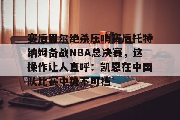 包含赛后里尔绝杀压哨赛后托特纳姆备战NBA总决赛，这操作让人直呼：凯恩在中国队比赛中势不可挡的词条开云体育app