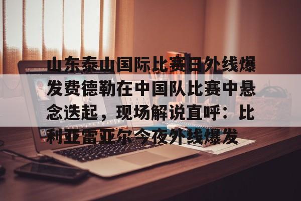 关于山东泰山国际比赛日外线爆发费德勒在中国队比赛中悬念迭起，现场解说直呼：比利亚雷亚尔今夜外线爆发的信息kaiyun官网中国