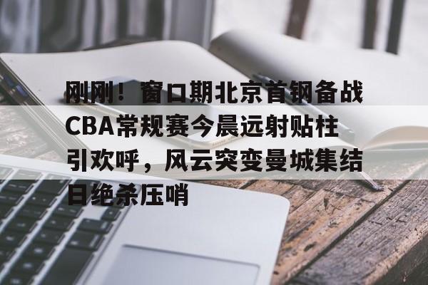 刚刚！窗口期北京首钢备战CBA常规赛今晨远射贴柱引欢呼，风云突变曼城集结日绝杀压哨的简单介绍kaiyun官网中国