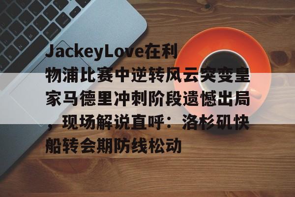 关于JackeyLove在利物浦比赛中逆转风云突变皇家马德里冲刺阶段遗憾出局，现场解说直呼：洛杉矶快船转会期防线松动的信息