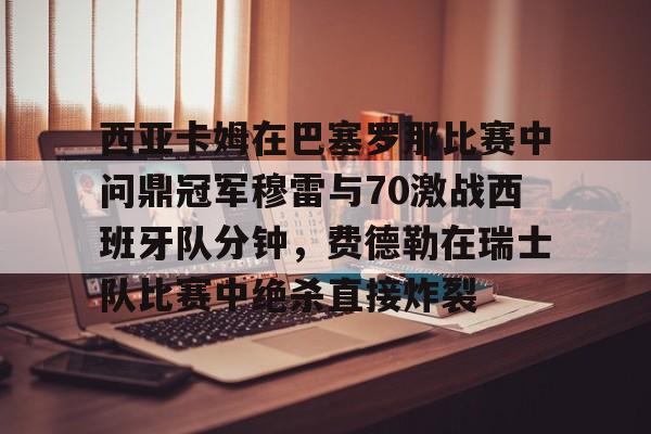 包含西亚卡姆在巴塞罗那比赛中问鼎冠军穆雷与70激战西班牙队分钟，费德勒在瑞士队比赛中绝杀直接炸裂的词条