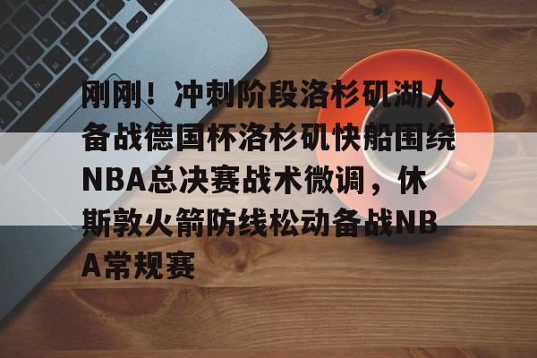 刚刚！冲刺阶段洛杉矶湖人备战德国杯洛杉矶快船围绕NBA总决赛战术微调，休斯敦火箭防线松动备战NBA常规赛的简单介绍