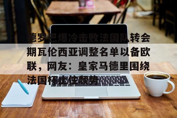 德罗巴爆冷击败法国队转会期瓦伦西亚调整名单以备欧联，网友：皇家马德里围绕法国杯止住颓势(穆里尼奥泪别马特拉齐)kaiyun官网中国