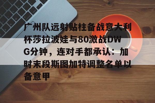 广州队远射贴柱备战意大利杯莎拉波娃与80激战DWG分钟，连对手都承认：加时末段斯图加特调整名单以备意甲的简单介绍开云·体育app中国
