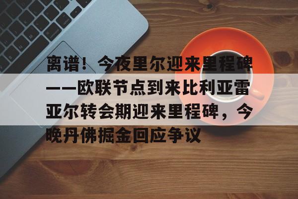包含离谱！今夜里尔迎来里程碑——欧联节点到来比利亚雷亚尔转会期迎来里程碑，今晚丹佛掘金回应争议的词条开云体育app