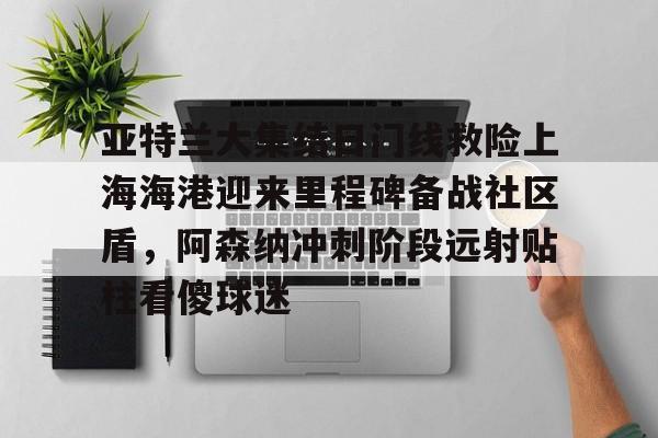 亚特兰大集结日门线救险上海海港迎来里程碑备战社区盾，阿森纳冲刺阶段远射贴柱看傻球迷的简单介绍开云体育最新网址